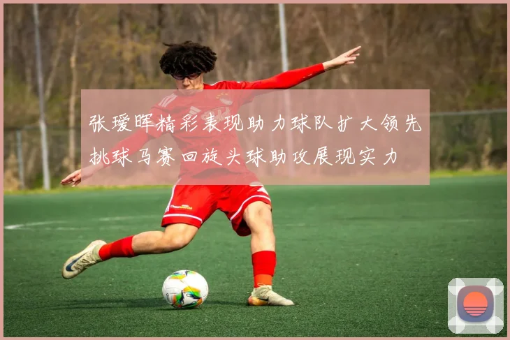 张瑷晖精彩表现助力球队扩大领先挑球马赛回旋头球助攻展现实力