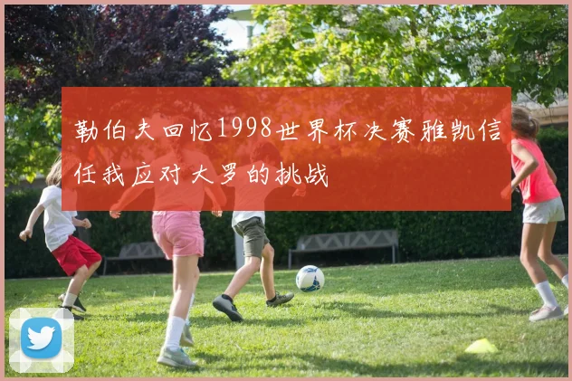勒伯夫回忆1998世界杯决赛雅凯信任我应对大罗的挑战