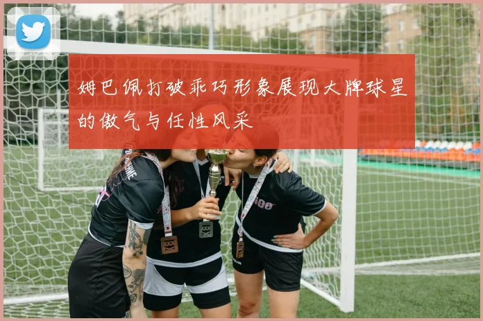 姆巴佩打破乖巧形象展现大牌球星的傲气与任性风采