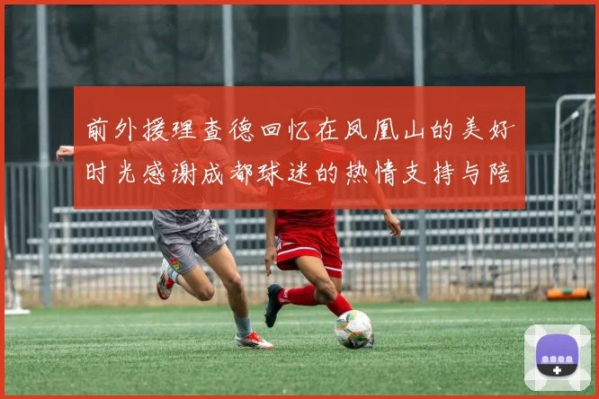 前外援理查德回忆在凤凰山的美好时光感谢成都球迷的热情支持与陪伴