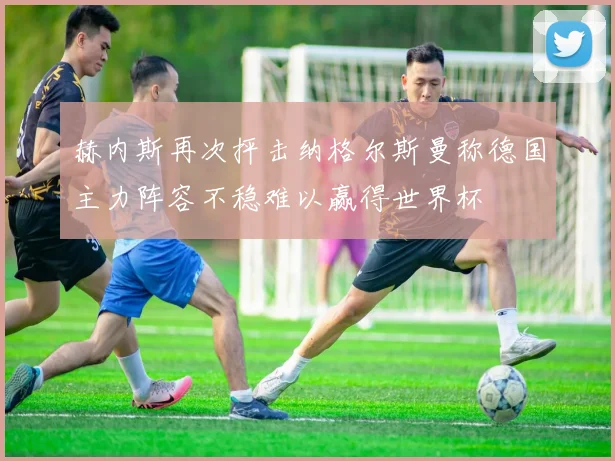 赫内斯再次抨击纳格尔斯曼称德国主力阵容不稳难以赢得世界杯