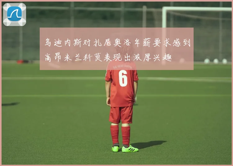 乌迪内斯对扎尼奥洛年薪要求感到高昂米兰科莫表现出浓厚兴趣