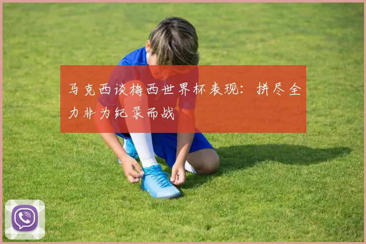 马克西谈梅西世界杯表现：拼尽全力非为纪录而战