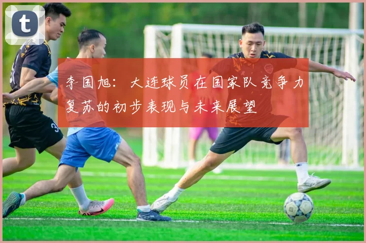 李国旭：大连球员在国家队竞争力复苏的初步表现与未来展望