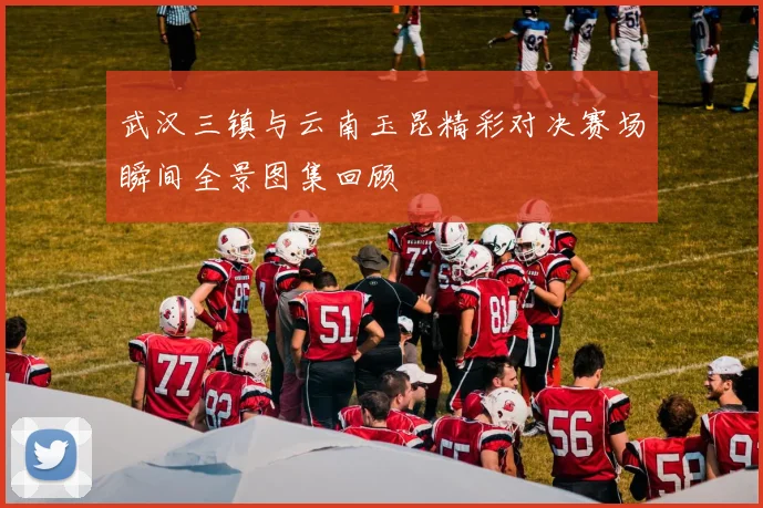武汉三镇与云南玉昆精彩对决赛场瞬间全景图集回顾