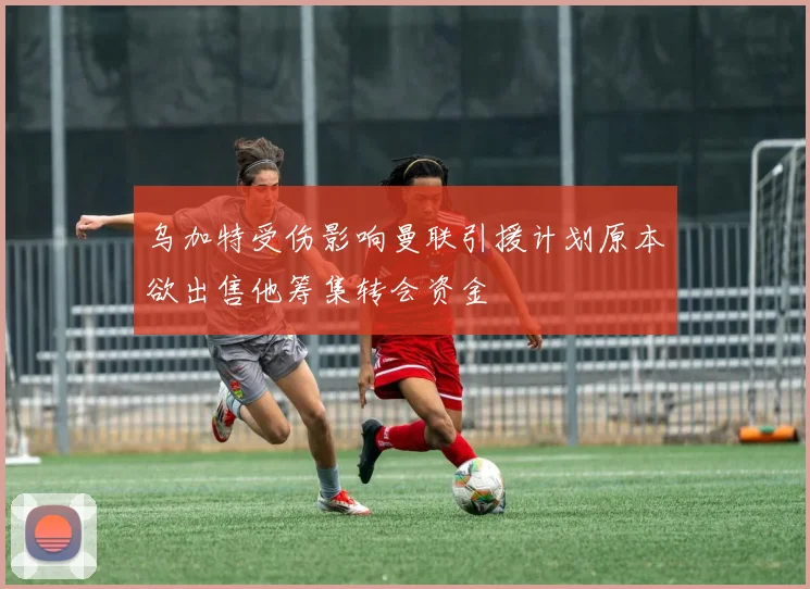 乌加特受伤影响曼联引援计划原本欲出售他筹集转会资金
