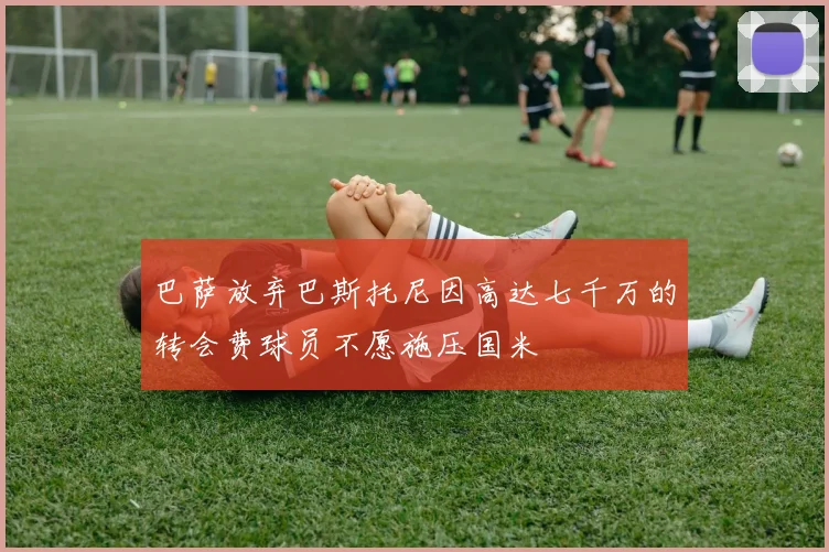 巴萨放弃巴斯托尼因高达七千万的转会费球员不愿施压国米