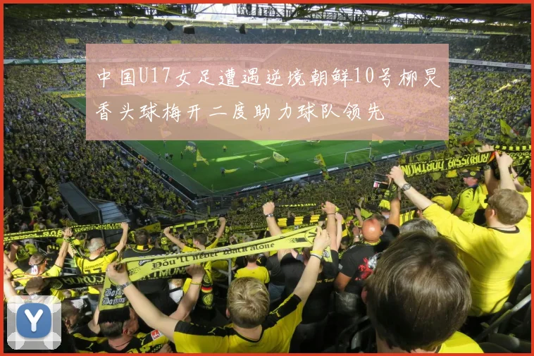 中国U17女足遭遇逆境朝鲜10号柳炅香头球梅开二度助力球队领先