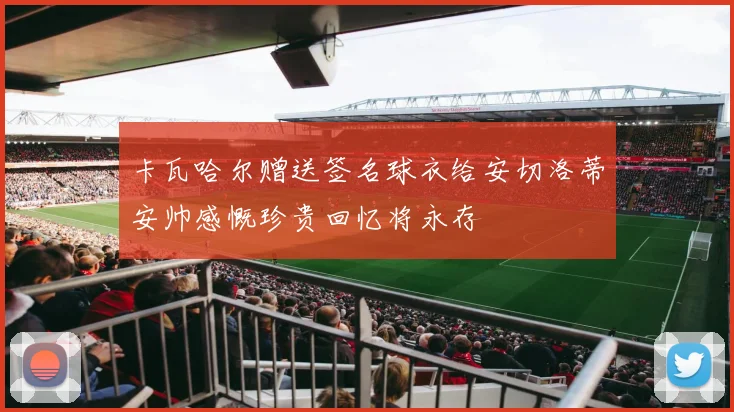 卡瓦哈尔赠送签名球衣给安切洛蒂安帅感慨珍贵回忆将永存