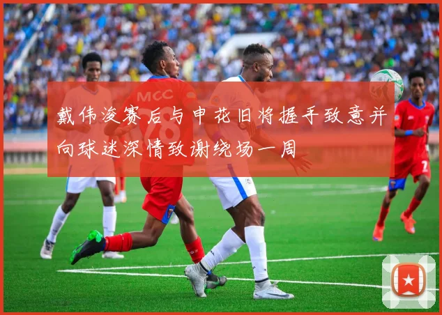 戴伟浚赛后与申花旧将握手致意并向球迷深情致谢绕场一周