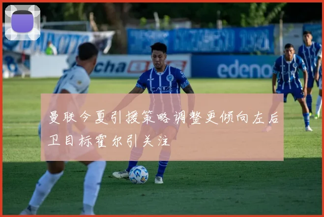 曼联今夏引援策略调整更倾向左后卫目标霍尔引关注