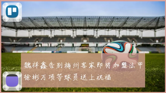 魏祥鑫告别梅州客家即将加盟法甲徐彬万项等球员送上祝福