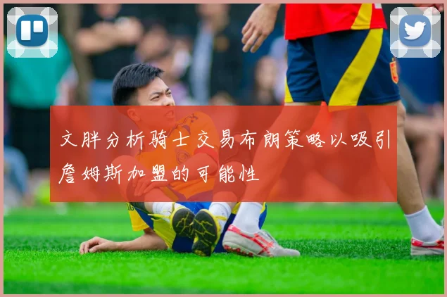 文胖分析骑士交易布朗策略以吸引詹姆斯加盟的可能性