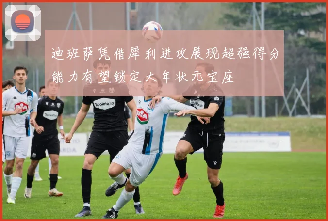 迪班萨凭借犀利进攻展现超强得分能力有望锁定大年状元宝座