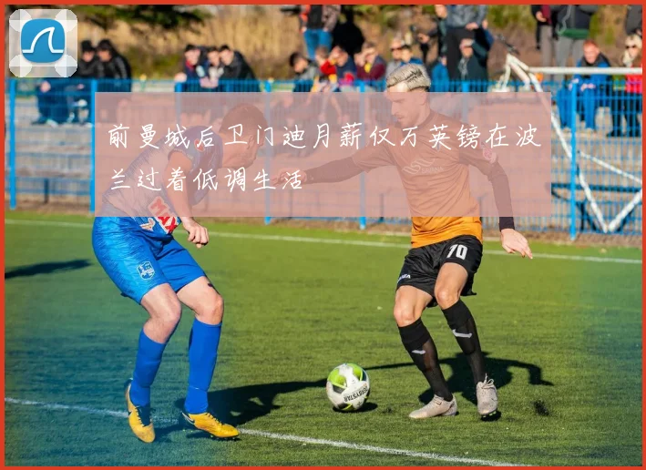 前曼城后卫门迪月薪仅万英镑在波兰过着低调生活