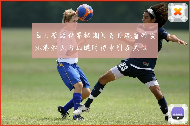 因凡蒂诺世界杯期间每日观看两场比赛私人飞机随时待命引发关注