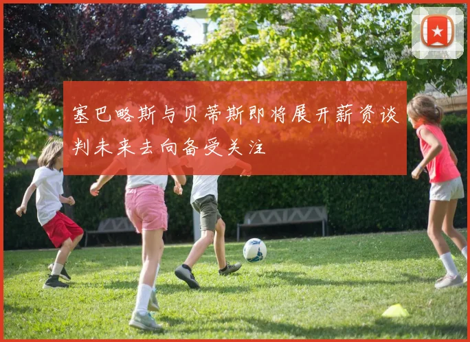 塞巴略斯与贝蒂斯即将展开薪资谈判未来去向备受关注
