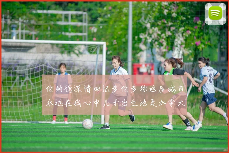 伦纳德深情回忆多伦多称这座城市永远在我心中儿子出生地是加拿大